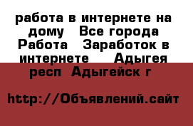 работа в интернете на дому - Все города Работа » Заработок в интернете   . Адыгея респ.,Адыгейск г.